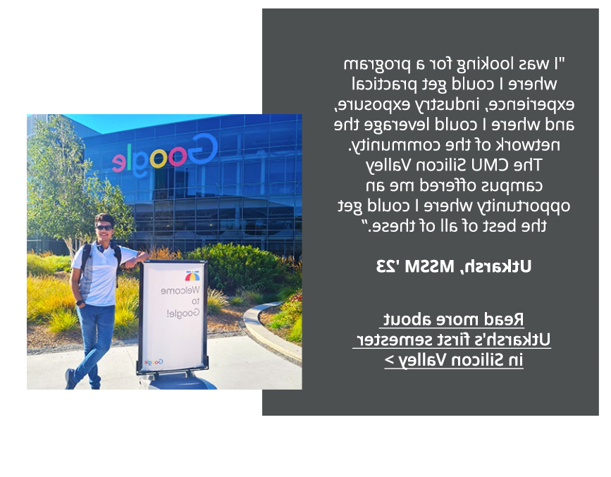 I was looking for a program where I could get practical experience, industry exposure, and where I could leverage the network of the community. The CMU Silicon Valley campus offered me an opportunity where I could get the best of all of these. -Utkarsh, MSSM, '23